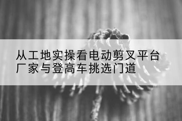 巴里坤电动剪叉升降平台厂家-从工地实操看电动剪叉平台厂家与登高车挑选门道