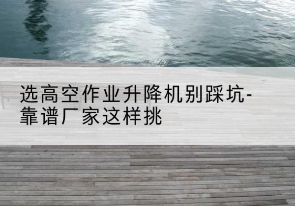 巴里坤剪叉式升降机厂家-选高空作业升降机别踩坑-靠谱厂家这样挑