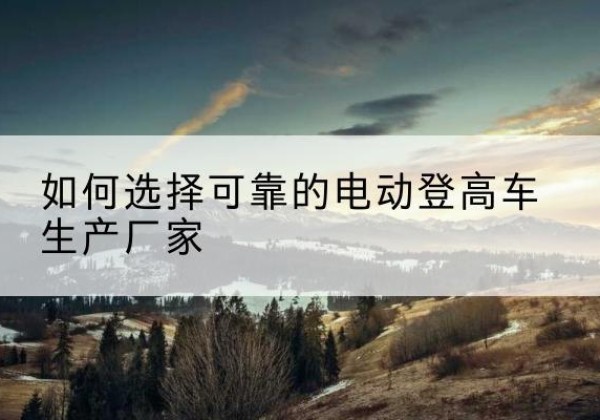 巴里坤电动登高车厂家-如何选择可靠的电动登高车生产厂家