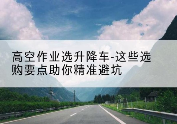 巴里坤升降车厂家-高空作业选升降车-这些选购要点助你*避坑