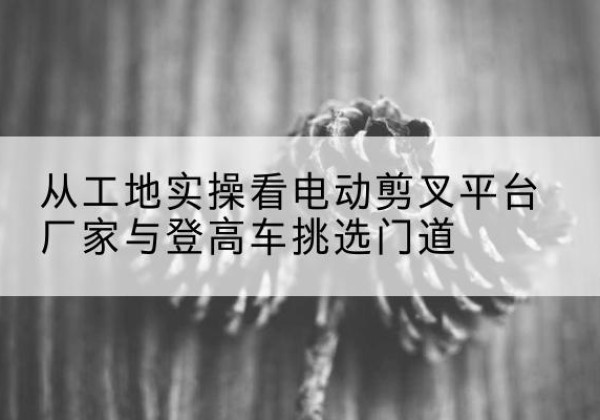 巴里坤电动剪叉升降平台厂家-从工地实操看电动剪叉平台厂家与登高车挑选门道